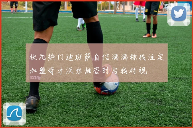 状元热门迪班萨自信满满称我注定加盟奇才沃尔抽签时与我对视