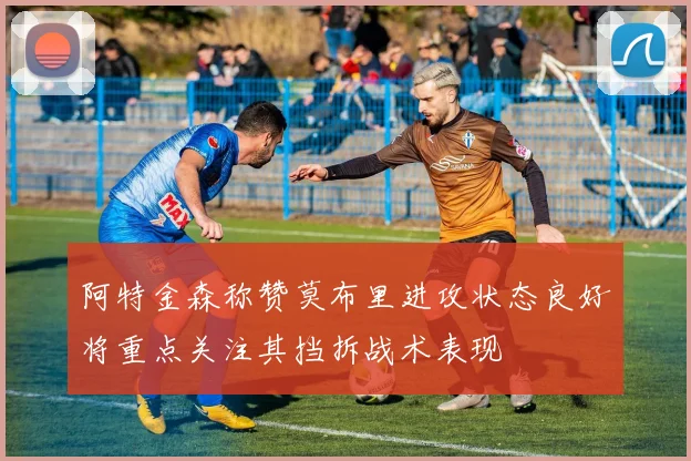 阿特金森称赞莫布里进攻状态良好将重点关注其挡拆战术表现