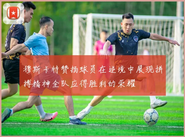 穆斯卡特赞扬球员在逆境中展现拼搏精神全队应得胜利的荣耀