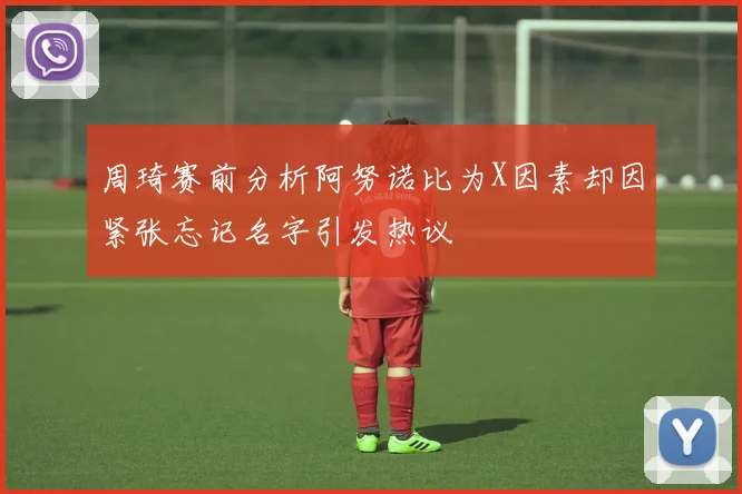 周琦赛前分析阿努诺比为X因素却因紧张忘记名字引发热议