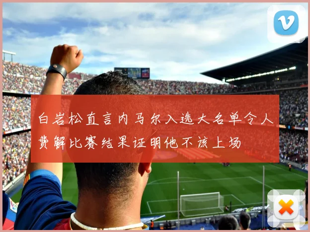 白岩松直言内马尔入选大名单令人费解比赛结果证明他不该上场