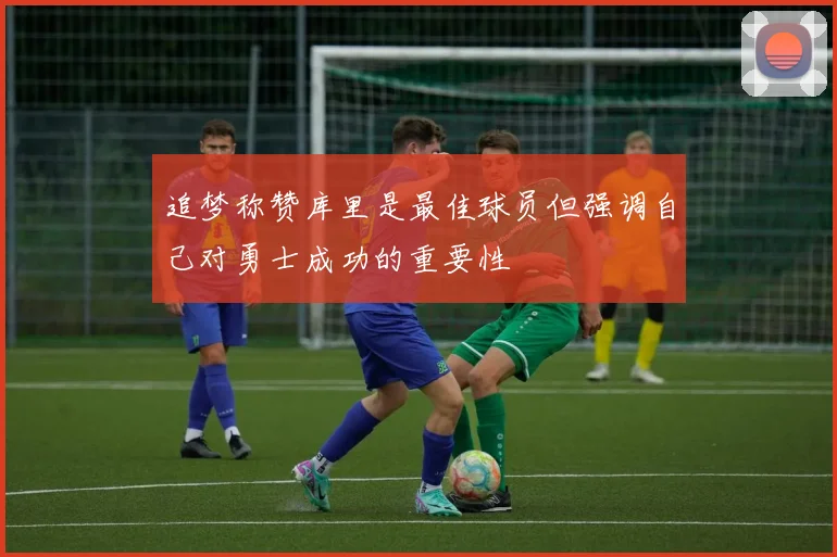 追梦称赞库里是最佳球员但强调自己对勇士成功的重要性