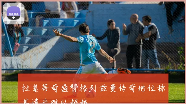 拉基蒂奇盛赞格列兹曼传奇地位称其遗产难以超越
