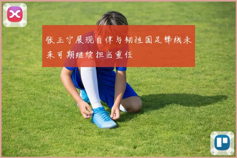 张玉宁展现自律与韧性国足锋线未来可期继续担当重任
