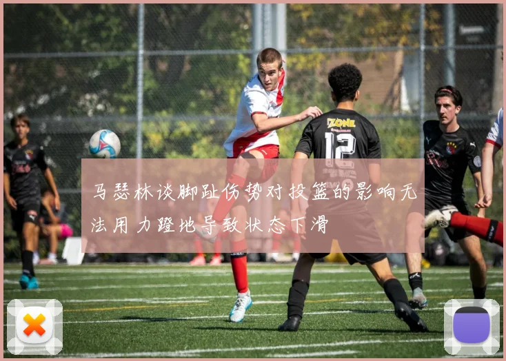 马瑟林谈脚趾伤势对投篮的影响无法用力蹬地导致状态下滑