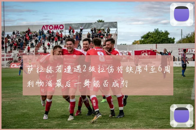 萨拉赫若遭遇2级拉伤将缺席4至6周利物浦最后一舞能否成行