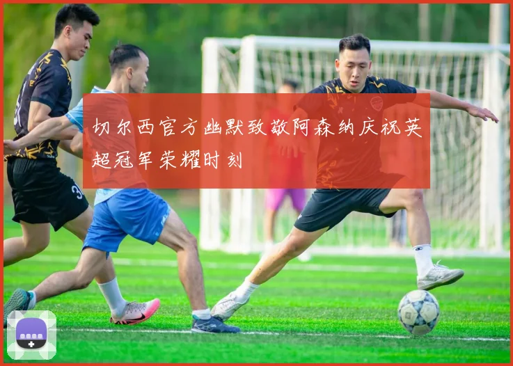 切尔西官方幽默致敬阿森纳庆祝英超冠军荣耀时刻