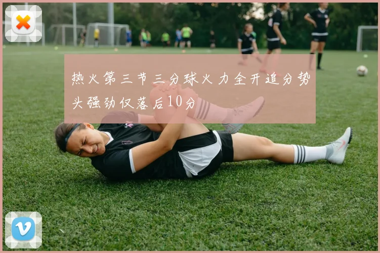 热火第三节三分球火力全开追分势头强劲仅落后10分